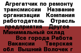 Агрегатчик по ремонту трансмиссии › Название организации ­ Компания-работодатель › Отрасль предприятия ­ Другое › Минимальный оклад ­ 50 000 - Все города Работа » Вакансии   . Тверская обл.,Вышний Волочек г.